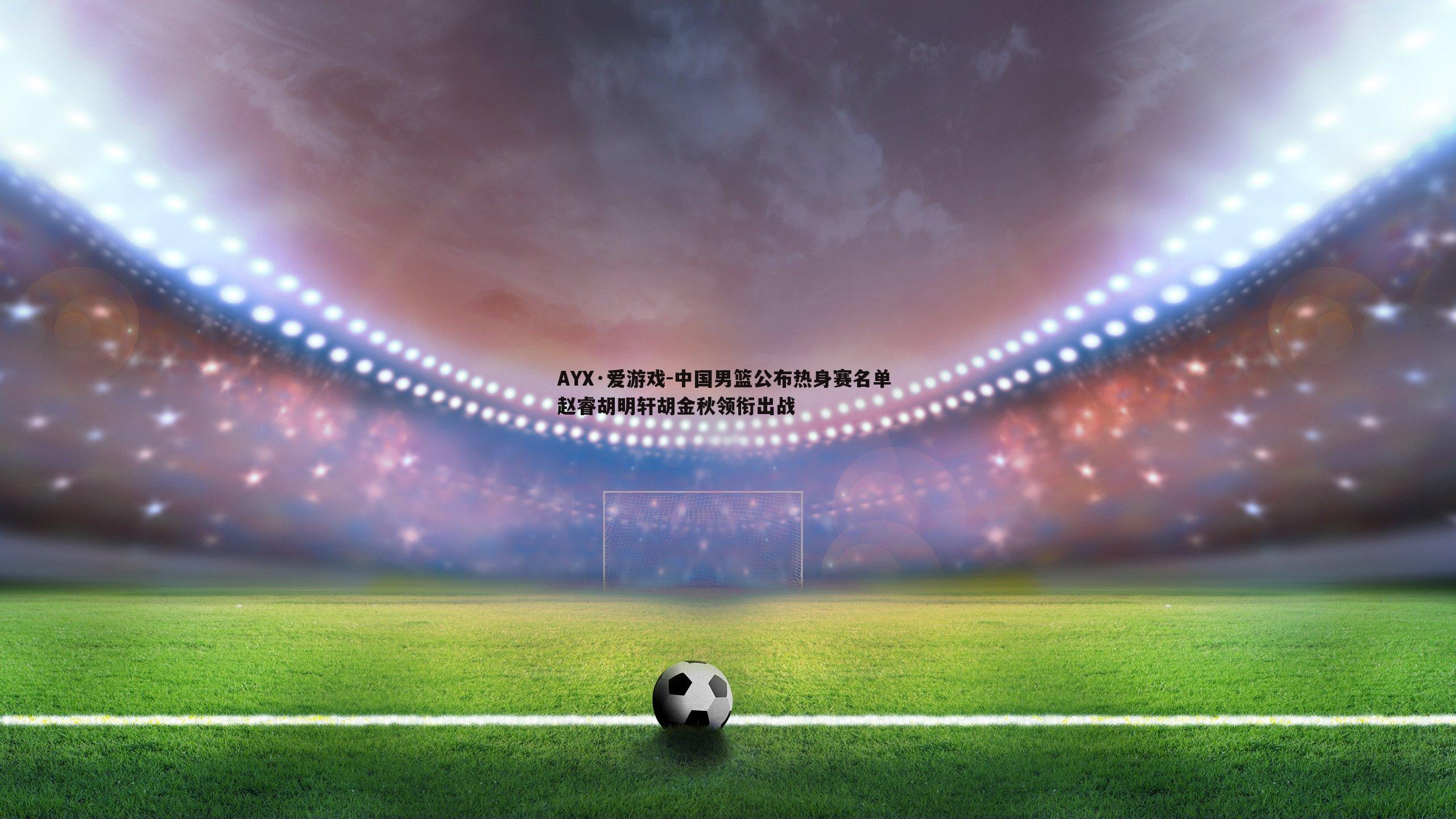 AYX·爱游戏-中国男篮公布热身赛名单 赵睿胡明轩胡金秋领衔出战